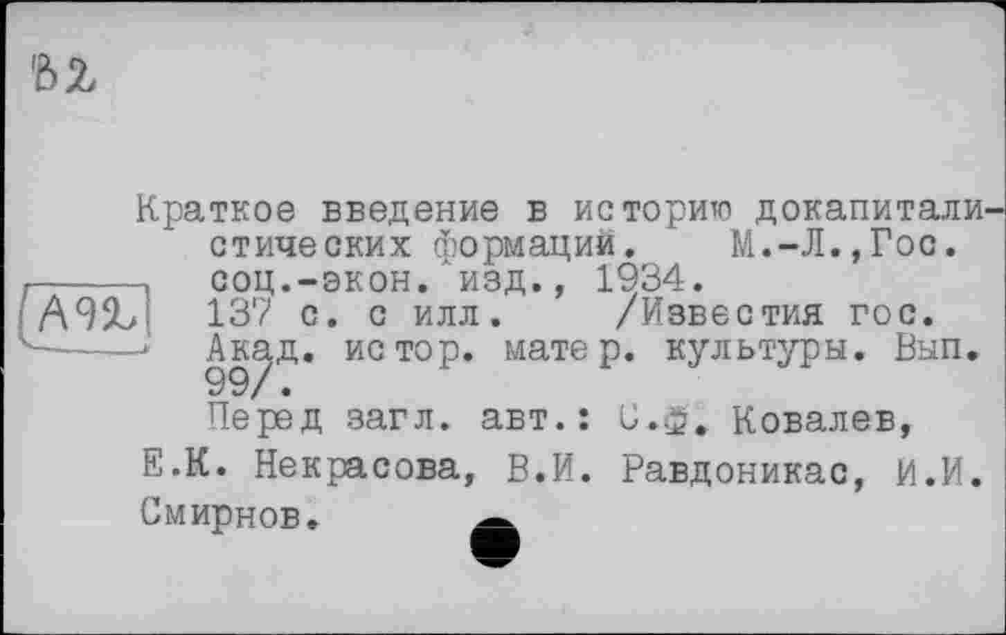 ﻿bz
Краткое введение в историю докапитали стических формаций. М.-Л.,Гос.
----- соц.-экон, изд., 1934.
137 с. с илл. /Известия гос.
4----Акад. ИСТ0Р* матеР* культуры. Вып.
Перед загл. авт.: С.ф. Ковалев, Е.К. Некрасова, В.И. Равдоникас, И.И. Смирнов.